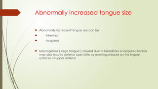 Abnormally increased tongue size
 Abnormally increased tongue size can be
 Inherited
 Acquired
 Macroglossia ( large tongue ) caused due to hereditary or acquired factors
may also lead to anterior open bite by exerting pressure on the lingual
surfaces of upper anterior
 