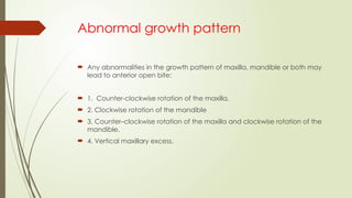 Abnormal growth pattern
 Any abnormalities in the growth pattern of maxilla, mandible or both may
lead to anterior open bite:
 1. Counter-clockwise rotation of the maxilla.
 2. Clockwise rotation of the mandible
 3. Counter–clockwise rotation of the maxilla and clockwise rotation of the
mandible.
 4. Vertical maxillary excess.
 