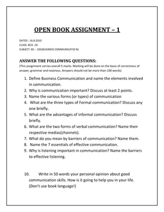                   OPEN BOOK ASSIGNMENT – 1<br />DATED : 16.8.2010<br />CLASS: BCA -1D<br />SUBJECT: BC – 105(BUSINESS COMMUNICATIO N)<br />ANSWER THE FOLLOWING QUESTIONS:<br />(This assignment carries overall 5 marks. Marking will be done on the basis of correctness of answer, grammar and neatness. Answers should not be more than 100 words)<br />,[object Object]