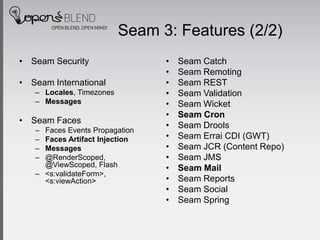 Seam 3: Features (2/2)
• Seam Security                 •   Seam Catch
                                •   Seam Remoting
• Seam International            •   Seam REST
   – Locales, Timezones         •   Seam Validation
   – Messages                   •   Seam Wicket
                                •   Seam Cron
• Seam Faces
                                •   Seam Drools
   – Faces Events Propagation
   – Faces Artifact Injection   •   Seam Errai CDI (GWT)
   – Messages                   •   Seam JCR (Content Repo)
   – @RenderScoped,             •   Seam JMS
     @ViewScoped, Flash         •   Seam Mail
   – <s:validateForm>,
     <s:viewAction>             •   Seam Reports
                                •   Seam Social
                                •   Seam Spring
 