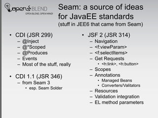 Seam: a source of ideas
                        for JavaEE standards
                        (stuff in JEE6 that came from Seam)

• CDI (JSR 299)                   • JSF 2 (JSR 314)
  –   @Inject                        –   Navigation
  –   @*Scoped                       –   <f:viewParam>
  –   @Produces                      –   <f:selectItems>
  –   Events                         –   Get Requests
  –   Most of the stuff, really           • <h:link>, <h:button>
                                     – Scopes
• CDI 1.1 (JSR 346)                  – Annotations
                                          • Managed Beans
  – from Seam 3
                                          • Converters/Valitators
       • esp. Seam Solder
                                     – Resources
                                     – Validation integration
                                     – EL method parameters
 