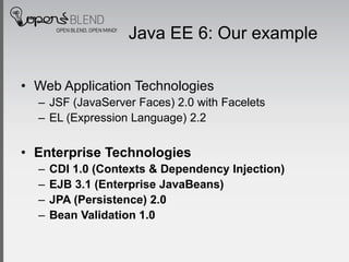 Java EE 6: Our example

• Web Application Technologies
  – JSF (JavaServer Faces) 2.0 with Facelets
  – EL (Expression Language) 2.2


• Enterprise Technologies
  –   CDI 1.0 (Contexts & Dependency Injection)
  –   EJB 3.1 (Enterprise JavaBeans)
  –   JPA (Persistence) 2.0
  –   Bean Validation 1.0
 
