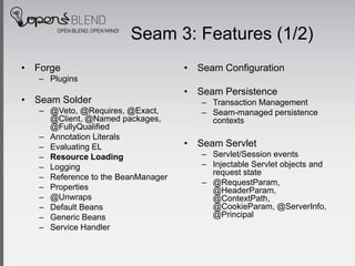 Seam 3: Features (1/2)
• Forge                             • Seam Configuration
   – Plugins
                                    • Seam Persistence
• Seam Solder                          – Transaction Management
   – @Veto, @Requires, @Exact,         – Seam-managed persistence
     @Client, @Named packages,           contexts
     @FullyQualified
   – Annotation Literals
   – Evaluating EL                  • Seam Servlet
   – Resource Loading                  – Servlet/Session events
   – Logging                           – Injectable Servlet objects and
                                         request state
   – Reference to the BeanManager
                                       – @RequestParam,
   – Properties                          @HeaderParam,
   – @Unwraps                            @ContextPath,
   – Default Beans                       @CookieParam, @ServerInfo,
   – Generic Beans                       @Principal
   – Service Handler
 