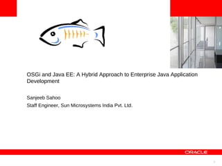 1
<Insert Picture Here>
OSGi and Java EE: A Hybrid Approach to Enterprise Java Application
Development
Sanjeeb Sahoo
Staff Engineer, Sun Microsystems India Pvt. Ltd.
 