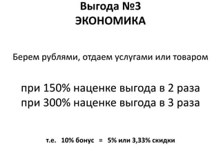 Выгода №3
               ЭКОНОМИКА

Берем рублями, отдаем услугами или товаром


 при 150% наценке выгода в 2 раза
 при 300% наценке выгода в 3 раза

       т.е. 10% бонус = 5% или 3,33% скидки
 