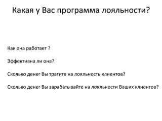 Какая у Вас программа лояльности?



Как она работает ?

Эффективна ли она?

Сколько денег Вы тратите на лояльность клиентов?

Сколько денег Вы зарабатывайте на лояльности Ваших клиентов?
 