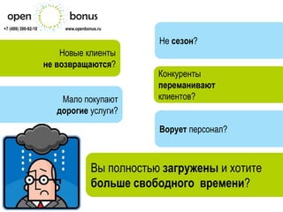 +7 (499) 390-92-10        www.openbonus.ru

                                                 Не сезон?
                         Новые клиенты
                     не возвращаются?
                                                 Конкуренты
                                                 переманивают
                         Мало покупают           клиентов?
                        дорогие услуги?
                                                 Ворует персонал?



                                     Вы полностью загружены и хотите
                                     больше свободного времени?
 