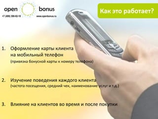Как это работает?
+7 (499) 390-92-10    www.openbonus.ru




1. Оформление карты клиента
   на мобильный телефон
        (привязка бонусной карты к номеру телефона)



2. Изучение поведения каждого клиента
        (частота посещения, средний чек, наименование услуг и т.д.)



3. Влияние на клиентов во время и после покупки
 