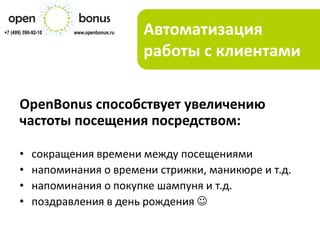 +7 (499) 390-92-10   www.openbonus.ru   Автоматизация
                                        работы с клиентами

       OpenBonus способствует увеличению
       частоты посещения посредством:

       •    сокращения времени между посещениями
       •    напоминания о времени стрижки, маникюре и т.д.
       •    напоминания о покупке шампуня и т.д.
       •    поздравления в день рождения 
 