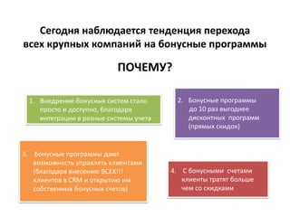 Сегодня наблюдается тенденция перехода
всех крупных компаний на бонусные программы

                           ПОЧЕМУ?

 1. Внедрение бонусных систем стало      2. Бонусные программы
    просто и доступно, благодаря            до 10 раз выгоднее
    интеграции в разные системы учета       дисконтных программ
                                            (прямых скидок)


3. Бонусные программы дают
   возможность управлять клиентами
   (благодаря внесению ВСЕХ!!!          4. С бонусными счетами
   клиентов в CRM и открытию им            клиенты тратят больше
   собственных бонусных счетов)            чем со скидками
 