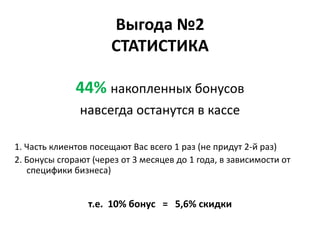 Выгода №2
                      СТАТИСТИКА

              44% накопленных бонусов
               навсегда останутся в кассе

1. Часть клиентов посещают Вас всего 1 раз (не придут 2-й раз)
2. Бонусы сгорают (через от 3 месяцев до 1 года, в зависимости от
   специфики бизнеса)


                 т.е. 10% бонус = 5,6% скидки
 