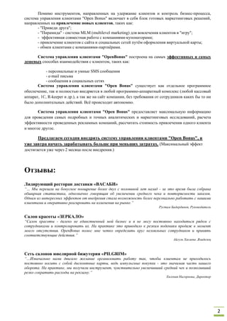 Помимо инструментов, направленных на удержание клиентов и контроль бизнес-процесса,
система управления клиентами "Open Bonus" включает в себя блок готовых маркетинговых решений,
направленных на привлечение новых клиентов, таких как:
       - "Приведи друга";
       - "Пирамида" - система MLM (multilevel marketing) для вовлечения клиентов в "игру";
       - эффективная совместная работа с компаниями-купонаторами;
       - привлечение клиентов с сайта и социальных сетей путём оформления виртуальной карты;
       - обмен клиентами с компаниями-партнёрами.

      Система управления клиентами "OpenBonus" построена на самых эффективных и самых
дешевых способах взаимодействия с клиентом, таких как:

           - персональные и умные SMS сообщения
           - e-mail письма
           - сообщения в социальных сетях
       Система управления клиентами "Open Bonus" существует как отдельное программное
обеспечение, так и полностью внедряется в любой программно-аппаратный комплекс (любой кассовый
аппарат, 1С, R-keeper и др.), а так же на сайт компании, без требования от сотрудников каких бы то ни
было дополнительных действий. Всё происходит автономно.

       Система управления клиентами "Open Bonus" предоставляет максимальную информацию
для проведения самых подробных и точных аналитических и маркетинговых исследований, расчета
эффективности проведенных рекламных компаний, рассчитать стоимость привлечения одного клиента
и многое другое.

      Предлагаем сегодня внедрить систему управления клиентами "Open Bonus", и
уже завтра начать зарабатывать больше при меньших затратах. (Максимальный эффект
достигается уже через 2 месяца после внедрения.)




Отзывы:
Лидирующий ресторан доставки «ВАСАБИ»
“… Мы перешли на бонусное поощрение более двух с половиной лет назад - за это время была собрана
обширная статистика, однозначно говорящая об увеличении среднего чека и повторяемости заказов.
Одним из интересных эффектов от внедрения стала возможность более персонально работать с нашими
клиентами и оперативно реагировать на изменения на рынке.”
                                                                        Рустам Бадердинов, Руководитель

Салон красоты «ЗЕРКАЛО»
“Салон красоты - далеко не единственный мой бизнес и я не могу постоянно находиться рядом с
сотрудниками и контролировать их. На практике это приводило к резким подениям продаж в момент
моего отсутствия. OpenBonus помог мне четко определить круг нелояльных сотрудников и принять
соответствующие действия.”
                                                                                Айгуль Хасаева ,Владелец



Сеть салонов ювелирной бижутерии «PILGRIM»
“…Изначально нами двигало желание организовать работу так, чтобы клиентам не приходилось
постоянно носить с собой дисконтные карты, ведь импульсные покупки - это значимая часть нашего
оборота. На практике, мы получили инструмент, чувствительно увеличивший средний чек и позволивший
резко сократить расходы на рекламу.”
                                                                            Евгения Нагорнова, Директор




                                                                                                           2
 