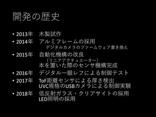 開発の歴史
• 2013年 木製試作
• 2014年 アルミフレームの採用
デジタルカメラのファームウェア書き換え
• 2015年 自動化機構の改良
（リニアアクチュエーター）
本を置いた際のセンサ機構完成
• 2016年 デジタル一眼レフによる制御テスト
• 2017年 ToF距離センサによる厚さ検出
UVC規格のUSBカメラによる制御実験
• 2018年 低反射ガラス・クリアサイトの採用
LED照明の採用
 