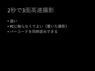 2秒で3面高速撮影
• 速い
• PCに触らなくてよい（置いた撮影）
• バーコードを同時読みできる
 