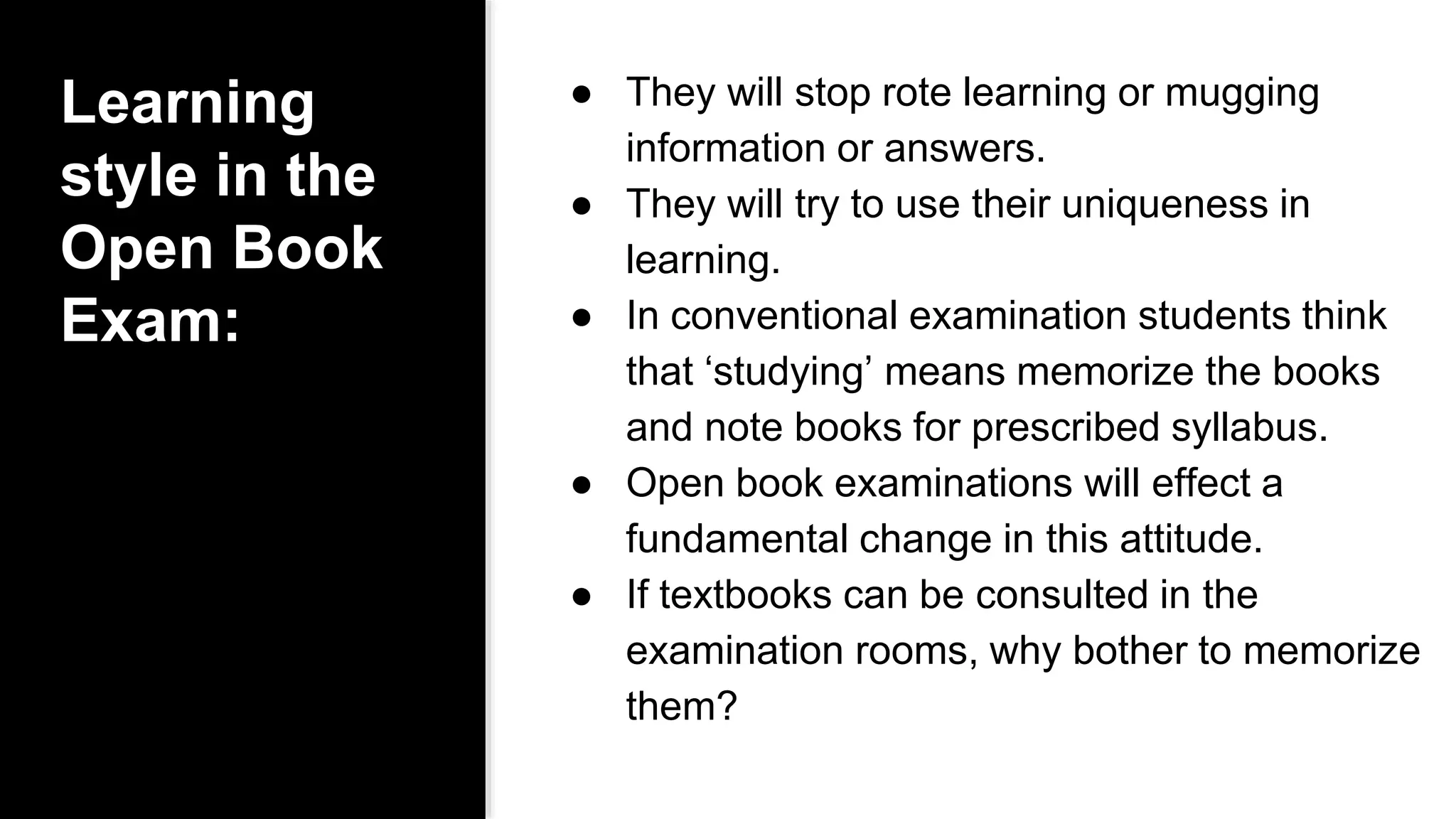 Learning
style in the
Open Book
Exam:
● They will stop rote learning or mugging
information or answers.
● They will try to use their uniqueness in
learning.
● In conventional examination students think
that ‘studying’ means memorize the books
and note books for prescribed syllabus.
● Open book examinations will effect a
fundamental change in this attitude.
● If textbooks can be consulted in the
examination rooms, why bother to memorize
them?
 
