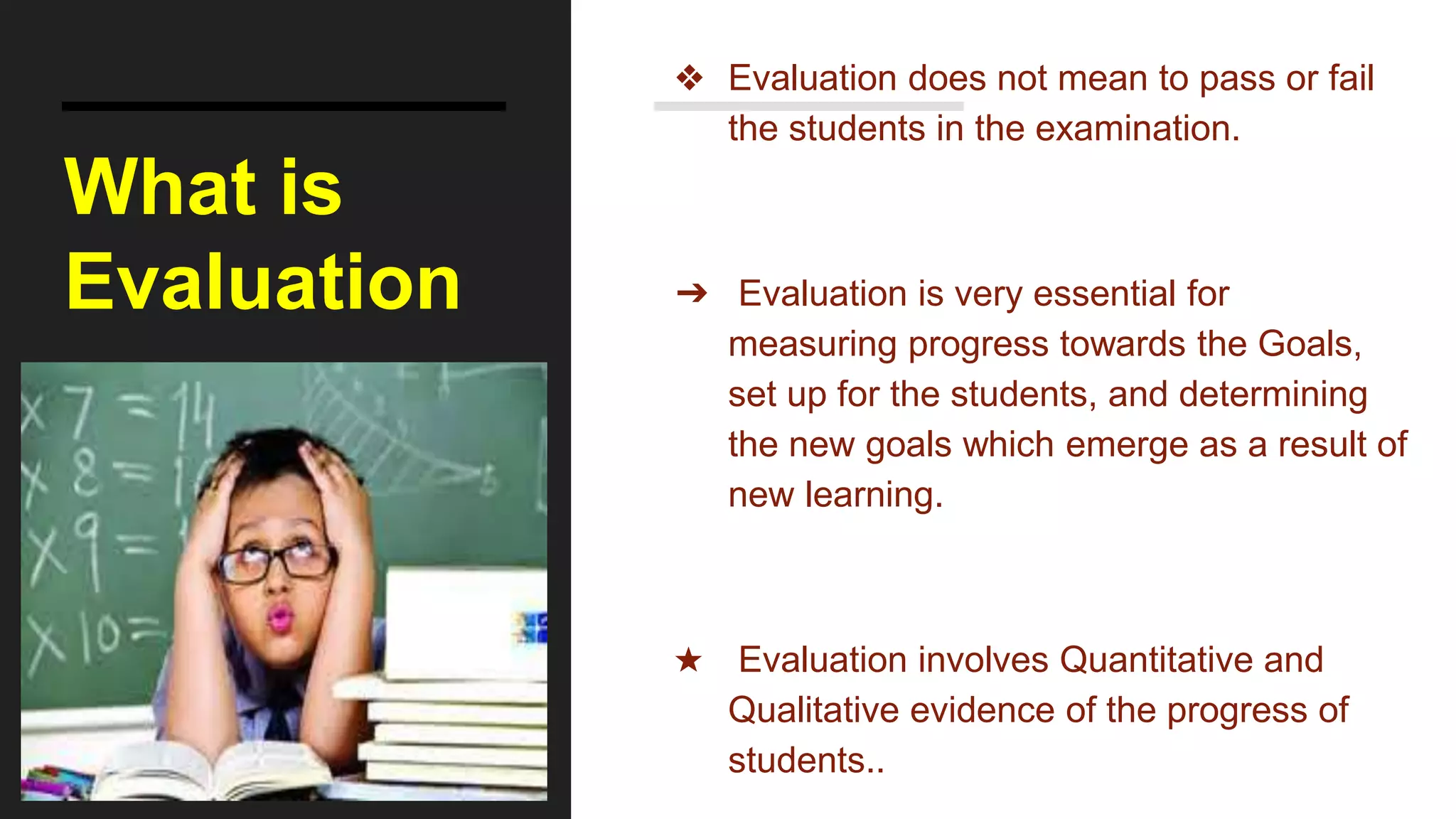 What is
Evaluation
❖ Evaluation does not mean to pass or fail
the students in the examination.
➔ Evaluation is very essential for
measuring progress towards the Goals,
set up for the students, and determining
the new goals which emerge as a result of
new learning.
★ Evaluation involves Quantitative and
Qualitative evidence of the progress of
students..
 