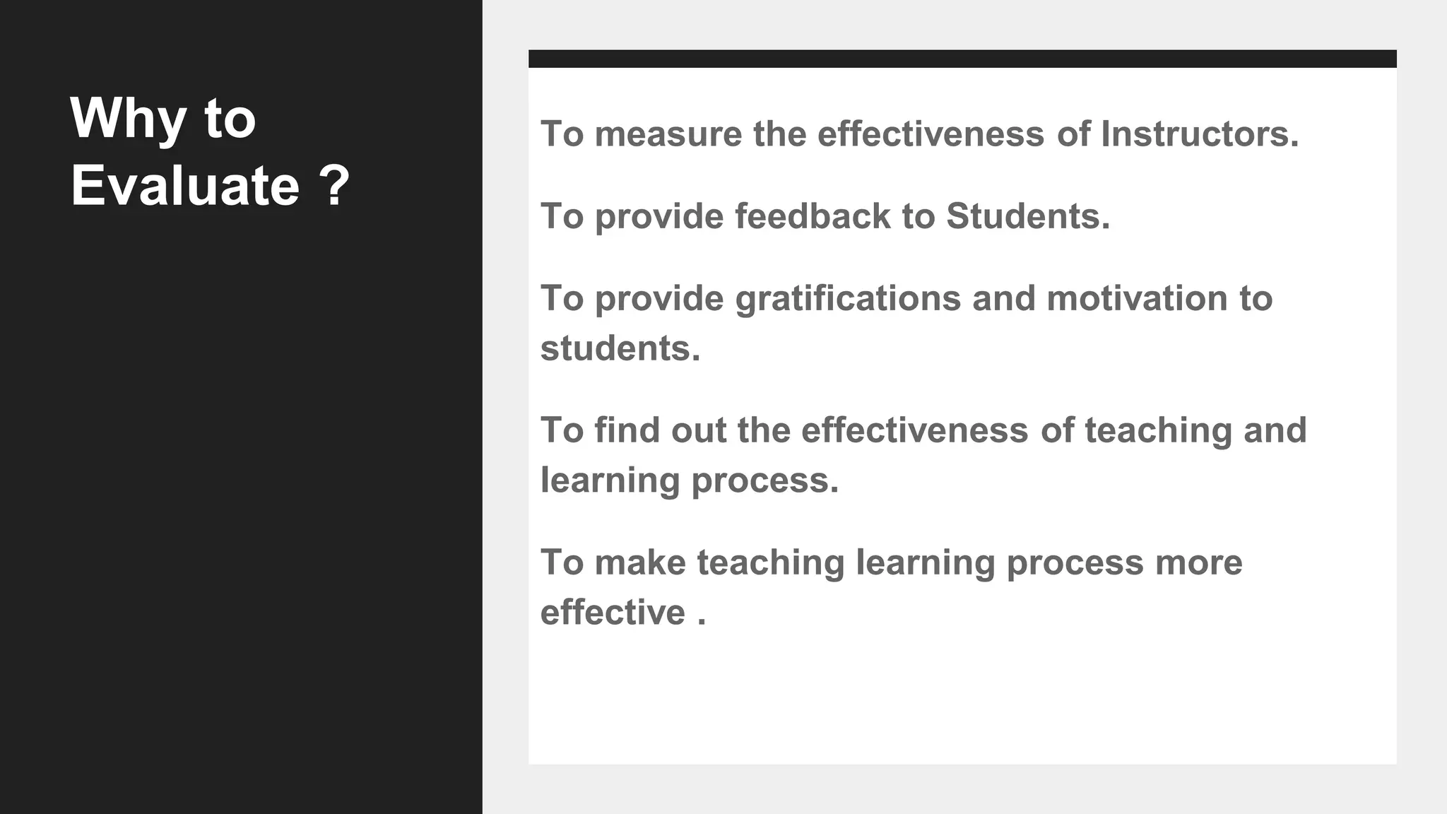 Why to
Evaluate ?
To measure the effectiveness of Instructors.
To provide feedback to Students.
To provide gratifications and motivation to
students.
To find out the effectiveness of teaching and
learning process.
To make teaching learning process more
effective .
 