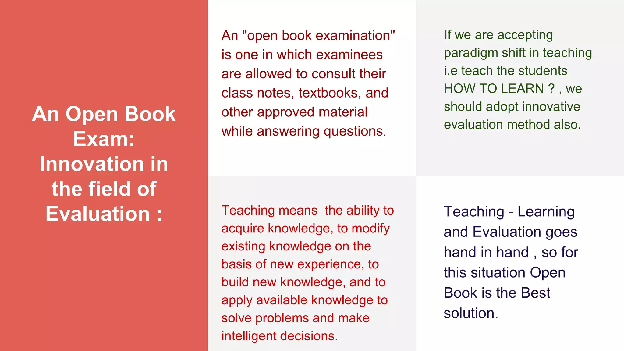 An Open Book
Exam:
Innovation in
the field of
Evaluation :
An "open book examination"
is one in which examinees
are allowed to consult their
class notes, textbooks, and
other approved material
while answering questions.
If we are accepting
paradigm shift in teaching
i.e teach the students
HOW TO LEARN ? , we
should adopt innovative
evaluation method also.
Teaching means the ability to
acquire knowledge, to modify
existing knowledge on the
basis of new experience, to
build new knowledge, and to
apply available knowledge to
solve problems and make
intelligent decisions.
Teaching - Learning
and Evaluation goes
hand in hand , so for
this situation Open
Book is the Best
solution.
 