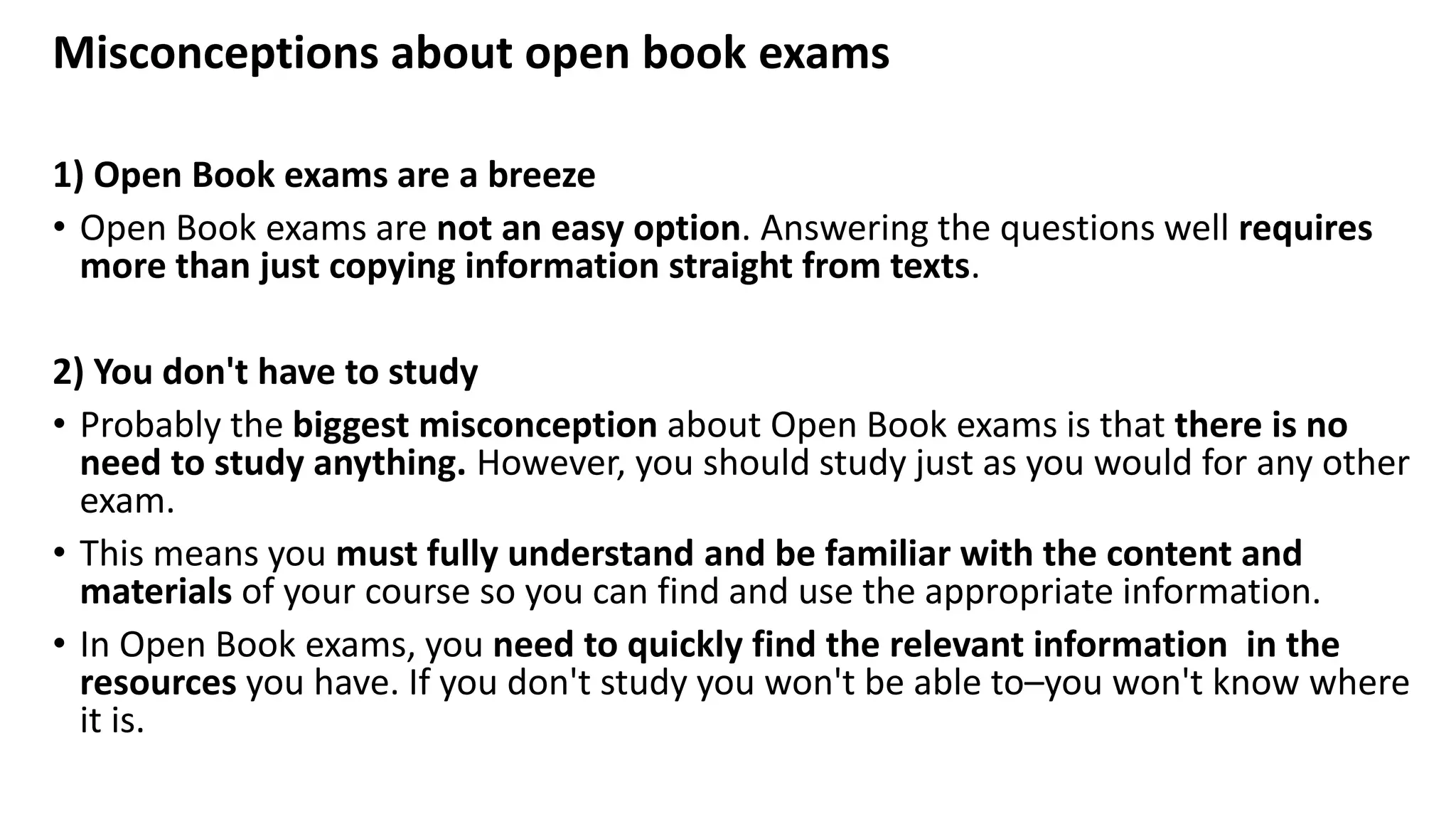 Misconceptions about open book exams
1) Open Book exams are a breeze
• Open Book exams are not an easy option. Answering the questions well requires
more than just copying information straight from texts.
2) You don't have to study
• Probably the biggest misconception about Open Book exams is that there is no
need to study anything. However, you should study just as you would for any other
exam.
• This means you must fully understand and be familiar with the content and
materials of your course so you can find and use the appropriate information.
• In Open Book exams, you need to quickly find the relevant information in the
resources you have. If you don't study you won't be able to–you won't know where
it is.
 