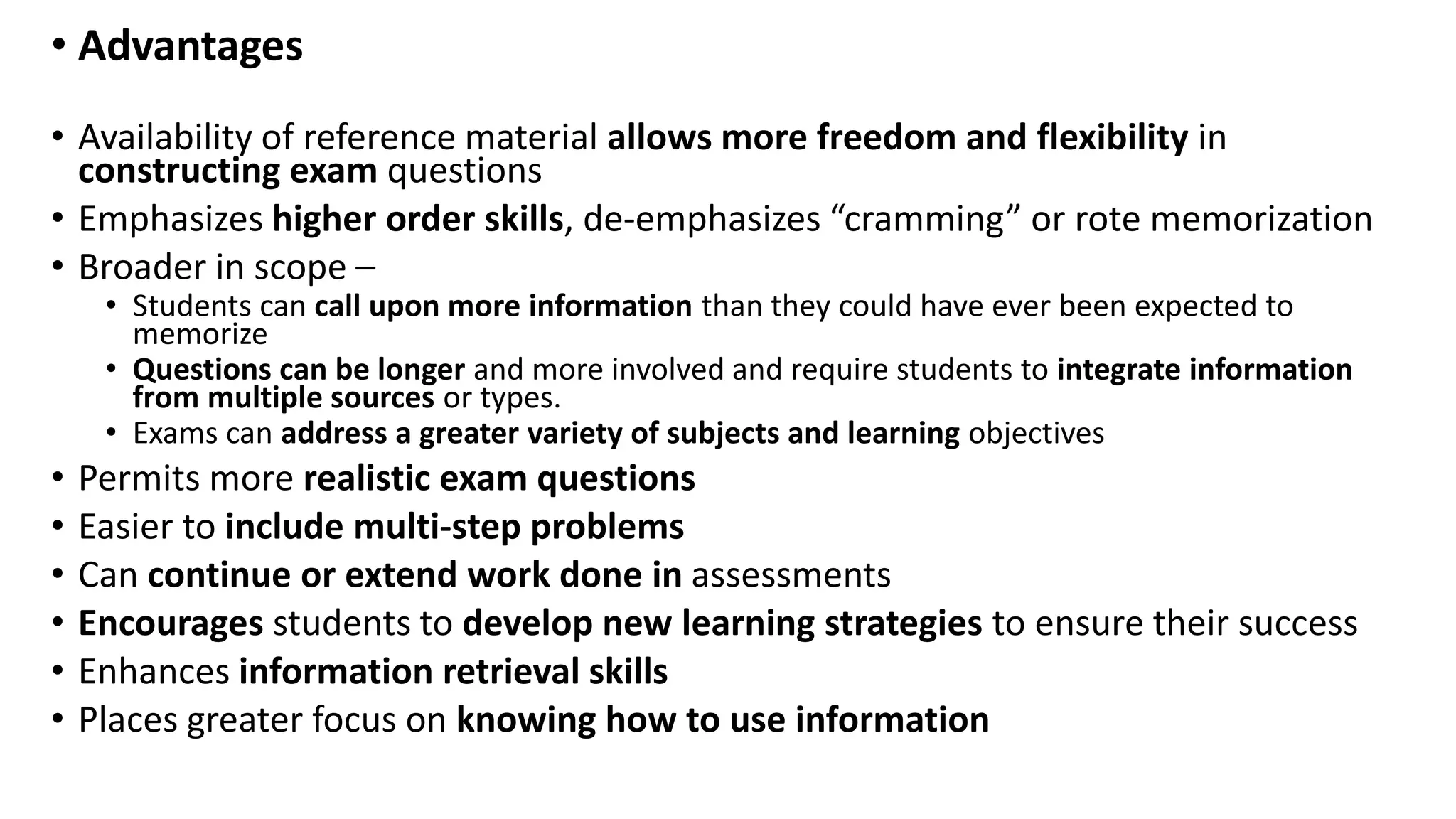 • Advantages
• Availability of reference material allows more freedom and flexibility in
constructing exam questions
• Emphasizes higher order skills, de-emphasizes “cramming” or rote memorization
• Broader in scope –
• Students can call upon more information than they could have ever been expected to
memorize
• Questions can be longer and more involved and require students to integrate information
from multiple sources or types.
• Exams can address a greater variety of subjects and learning objectives
• Permits more realistic exam questions
• Easier to include multi-step problems
• Can continue or extend work done in assessments
• Encourages students to develop new learning strategies to ensure their success
• Enhances information retrieval skills
• Places greater focus on knowing how to use information
 