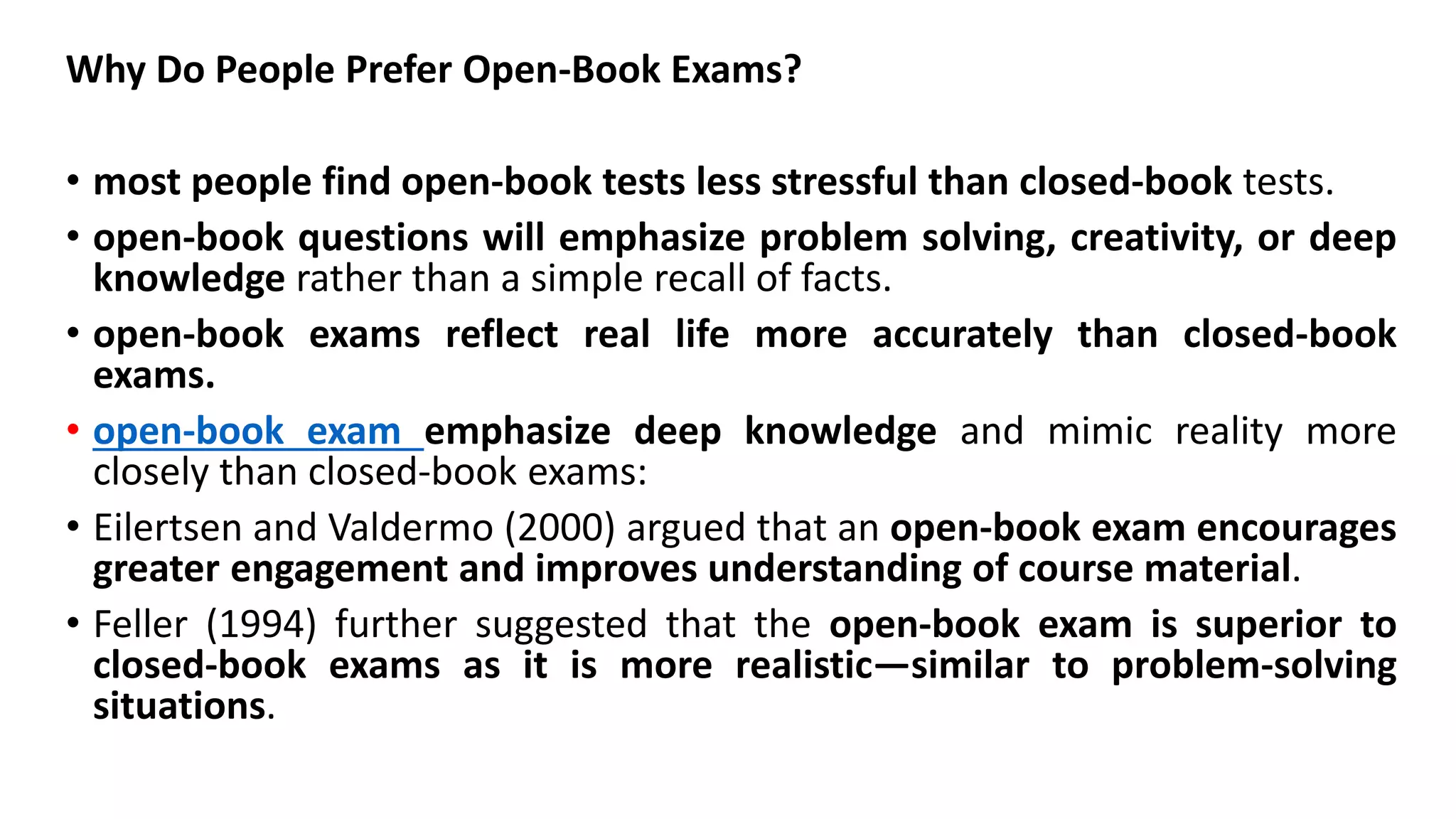Why Do People Prefer Open-Book Exams?
• most people find open-book tests less stressful than closed-book tests.
• open-book questions will emphasize problem solving, creativity, or deep
knowledge rather than a simple recall of facts.
• open-book exams reflect real life more accurately than closed-book
exams.
• open-book exam emphasize deep knowledge and mimic reality more
closely than closed-book exams:
• Eilertsen and Valdermo (2000) argued that an open-book exam encourages
greater engagement and improves understanding of course material.
• Feller (1994) further suggested that the open-book exam is superior to
closed-book exams as it is more realistic—similar to problem-solving
situations.
 