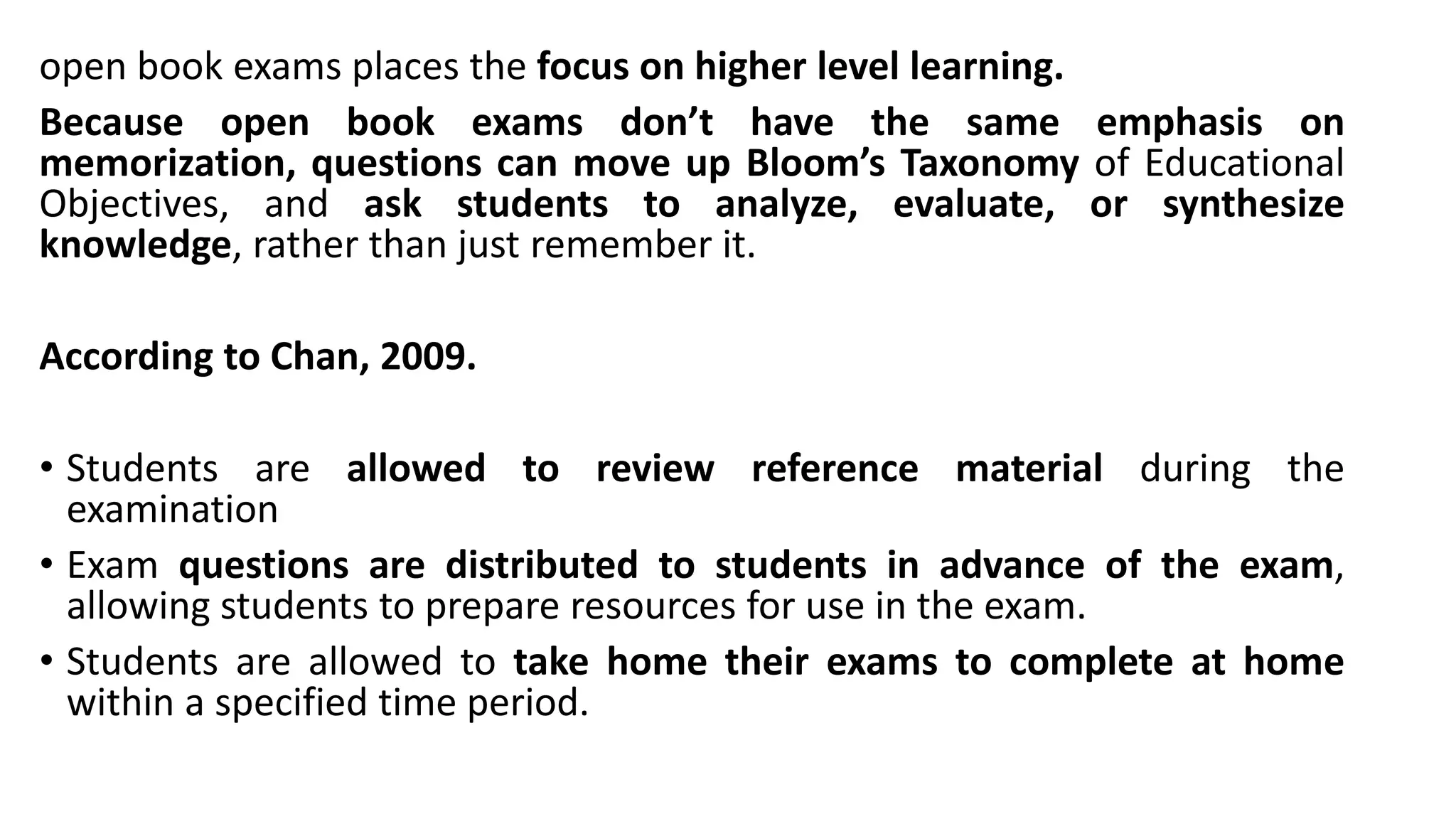 open book exams places the focus on higher level learning.
Because open book exams don’t have the same emphasis on
memorization, questions can move up Bloom’s Taxonomy of Educational
Objectives, and ask students to analyze, evaluate, or synthesize
knowledge, rather than just remember it.
According to Chan, 2009.
• Students are allowed to review reference material during the
examination
• Exam questions are distributed to students in advance of the exam,
allowing students to prepare resources for use in the exam.
• Students are allowed to take home their exams to complete at home
within a specified time period.
 