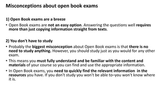 Misconceptions about open book exams
1) Open Book exams are a breeze
• Open Book exams are not an easy option. Answering the questions well requires
more than just copying information straight from texts.
2) You don't have to study
• Probably the biggest misconception about Open Book exams is that there is no
need to study anything. However, you should study just as you would for any other
exam.
• This means you must fully understand and be familiar with the content and
materials of your course so you can find and use the appropriate information.
• In Open Book exams, you need to quickly find the relevant information in the
resources you have. If you don't study you won't be able to–you won't know where
it is.
 