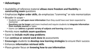 • Advantages
• Availability of reference material allows more freedom and flexibility in
constructing exam questions
• Emphasizes higher order skills, de-emphasizes “cramming” or rote memorization
• Broader in scope –
• Students can call upon more information than they could have ever been expected to
memorize
• Questions can be longer and more involved and require students to integrate information
from multiple sources or types.
• Exams can address a greater variety of subjects and learning objectives
• Permits more realistic exam questions
• Easier to include multi-step problems
• Can continue or extend work done in assessments
• Encourages students to develop new learning strategies to ensure their success
• Enhances information retrieval skills
• Places greater focus on knowing how to use information
 