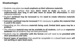 Disadvantages
• Students may place too much emphasis on their reference materials.
• Students may believe that they don’t need to study as much, or may
underestimate how long it will take them to locate the information in their
reference materials.
• Student workload may be increased by the need to create reference materials
before exams
• Instructor workload may be increased if it’s necessary to police the material that
is used in the exam.
• Depending on the reference materials being used, limited desk space may be a
problem.
• The reference material may not be available to all students, such as an expensive
textbook that all students may not have purchased.
• Students may be unfamiliar with the format and will need to be provided with
clear procedures and rules.
• Several types of questions that would be acceptable in a closed book exam will
not working an open book exam.
 