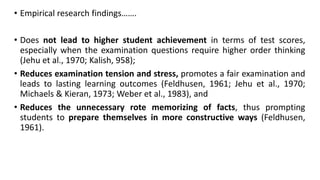 • Empirical research findings…….
• Does not lead to higher student achievement in terms of test scores,
especially when the examination questions require higher order thinking
(Jehu et al., 1970; Kalish, 958);
• Reduces examination tension and stress, promotes a fair examination and
leads to lasting learning outcomes (Feldhusen, 1961; Jehu et al., 1970;
Michaels & Kieran, 1973; Weber et al., 1983), and
• Reduces the unnecessary rote memorizing of facts, thus prompting
students to prepare themselves in more constructive ways (Feldhusen,
1961).
 