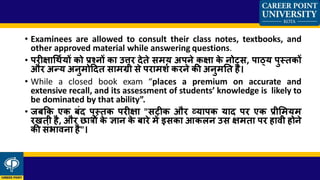 • Examinees are allowed to consult their class notes, textbooks, and
other approved material while answering questions.
• परीक्षार्र्थशयों को प्रश्नों का उत्तर देते समय अपने कक्षा के नोट्स, पाठ्य पुस्तकों
और अन्य अनुमोददत सामग्री से परामशश करने की अनुमतत है।
• While a closed book exam “places a premium on accurate and
extensive recall, and its assessment of students’ knowledge is likely to
be dominated by that ability”.
• जबकक एक बंद पुस्तक परीक्षा "सटीक और व्यापक याद पर एक प्रीसमयम
रखती है, और छात्रों के ज्ञान के बारे में इसका आकलन उस क्षमता पर हावी होने
की संर्ावना है"।
 