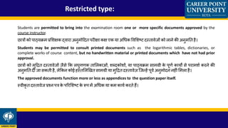 Restricted type:
Students are permitted to bring into the examination room one or more specific documents approved by the
course instructor.
छात्रों को पाठ्यक्रम प्रलशक्षक दवारा अनुमोहदत परीक्षा कक्ष एक या अध्क ववलशष्ट दस्तावेजों को लाने की अनुमतत है।
Students may be permitted to consult printed documents such as the logarithmic tables, dictionaries, or
complete works of course content, but no handwritten material or printed documents which have not had prior
approval.
छात्रों को मुहित दस्तावेजों जैिे कक लघुगणक ताललकाओं, शब्दकोशों, या पाठ्यक्रम िामग्री के पूणक कायों िे परामशक करने की
अनुमतत दी जा िकती है, लेककन कोई हस्तललखित िामग्री या मुहित दस्तावेज़ जजन्हें पूवक अनुमोदन नहीं लमला है।
The approved documents function more or less as appendices to the question paper itself.
स्वीकृ त दस्तावेज प्रश्न पत्र के पररलशष्ट के रूप में अध्क या कम कायक करते हैं।
 