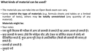 What kinds of material can be used?
• The materials you can take into an Open Book exam can vary.
• Some restrict the type of materials (e.g. formula sheets and tables or a limited
number of texts), others may be totally unrestricted (any quantity of any
material).
Materials might be:
• Your notes
• एक िुली ककताब की परीक्षा में आप जो िामग्री ले िकते हैं वह अलग-अलग हो िकती है।
• कु छ िामग्री के प्रकार (जैिे कक फॉमूकला शीट और टेबल या िीलमत िंख्या में ग्रंथों) को
प्रततबंध्त करते हैं, कु छ अन्य पूरी तरह िे अप्रततबंध्त (ककिी भी िामग्री की मात्रा) हो
िकते हैं।
• िामग्री हो िकती है:
• तुम्हारे पचे
 