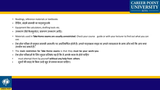 • Readings, reference materials or textbooks
• रीडडंग, िंदभक िामग्री या पाठ्यपुस्तकें
• Equipment like calculators, drafting tools etc.
• उपकरण जैिे कै लकु लेटर, प्रारूपण उपकरण आहद।
• Materials used in TakeHome exams are usually unrestricted. Check your course guide or with your lecturer to find out what you can
use.
• टेक होम परीक्षा में प्रयुक्त िामग्री आमतौर पर अप्रततबंध्त होती है। अपने पाठ्यक्रम गाइड या अपने व्याख्याता के िाथ जााँच करें कक आप क्या
उपयोग कर िकते हैं।
• The main restriction for Take Home exams is that they must be your work–you
• टेक होम परीक्षाओं के ललए मुख्य प्रततबं् यह है कक वे आपके काम के होने चाहहए
• must attempt them by yourself without any help from others.
• दूिरों की मदद के बबना उन्हें िुद िे प्रयाि करना चाहहए।
 
