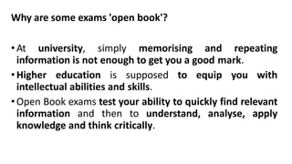 Why are some exams 'open book'?
•At university, simply memorising and repeating
information is not enough to get you a good mark.
•Higher education is supposed to equip you with
intellectual abilities and skills.
•Open Book exams test your ability to quickly find relevant
information and then to understand, analyse, apply
knowledge and think critically.
 