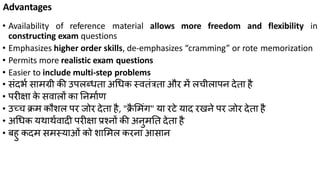 Advantages
• Availability of reference material allows more freedom and flexibility in
constructing exam questions
• Emphasizes higher order skills, de-emphasizes “cramming” or rote memorization
• Permits more realistic exam questions
• Easier to include multi-step problems
• िंदभक िामग्री की उपलब््ता अध्क स्वतंत्रता और में लचीलापन देता है
• परीक्षा के िवालों का तनमाकण
• उच्च क्रम कौशल पर जोर देता है, "क्रै लमंग" या रटे याद रिने पर जोर देता है
• अध्क यथाथकवादी परीक्षा प्रश्नों की अनुमतत देता है
• बहु कदम िमस्याओं को शालमल करना आिान
 