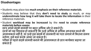 Disadvantages
• Students may place too much emphasis on their reference materials.
• Students may believe that they don’t need to study as much, or may
underestimate how long it will take them to locate the information in their
reference materials.
• Student workload may be increased by the need to create reference
materials before exams
छात्र अपने िंदभक िामग्री पर बहुत अध्क जोर दे िकते हैं।
छात्रों को यह ववश्वाि हो िकता है कक उन्हें अध्क िे अध्क अध्ययन करने की
आवश्यकता नहीं है, या उन्हें इि िंदभक में जानकारी का पता लगाने में ककतना िमय
लगेगा, इिे कम करके आंका जा िकता है।
परीक्षा िे पहले िंदभक िामग्री बनाने की आवश्यकता िे छात्र कायकभार बढाया जा
िकता है
 