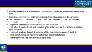 • Instructor workload may be increased if it’s necessary to policethe material that is used in the
exam.
• Depending on the reference materials being used, limited desk space may be a problem.
• The reference material may not be available to all students,
such as an
• expensive textbook that all students may not have purchased.
• यहद परीक्षा में उपयोग की जाने वाली िामग्री को पुललि को देना आवश्यक हो तो प्रलशक्षक का कायकभार
बढाया जा िकता है।
• उपयोग की जा रही िंदभक िामग्री के आ्ार पर, िीलमत डेस्क स्थान एक िमस्या हो िकती है।
• िंदभक िामग्री के रूप में इि तरह के एक िभी छात्रों को उपलब्् नहीं हो िकता
• महंगी पाठ्यपुस्तक जजिे िभी छात्रों ने नहीं िरीदा होगा।
 
