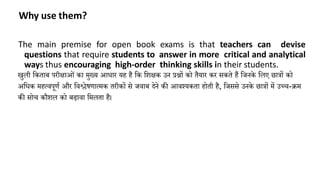 Why use them?
The main premise for open book exams is that teachers can devise
questions that require students to answer in more critical and analytical
ways thus encouraging high-order thinking skills in their students.
खुली किताब परीक्षाओां िा मुख्् आधार ्ह है कि कशक्षि उन प्रश्नों िो तै्ार िर सिते हैं किनिे कलए छात्रों िो
अकधि महत्वपूणण और कवश्लेषणात्मि तरीिों से िवाब देने िी आवश््िता होती है, किससे उनिे छात्रों में उच्च-क्रम
िी सोच िौशल िो बढावा कमलता है।
 