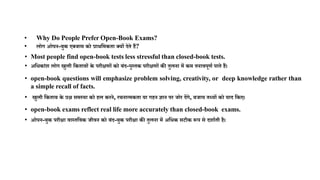 • Why Do People Prefer Open-Book Exams?
• लोग ओपन-बुक एक्जाम को प्राथममकता क्यों देते हैं?
• Most people find open-book tests less stressful than closed-book tests.
• अमिकाांश लोग खुली मकताबों के परीक्षणों को बांद-पुस्तक परीक्षणों की तुलना में कम तनावपूणण पाते हैं।
• open-book questions will emphasize problem solving, creativity, or deep knowledge rather than
a simple recall of facts.
• खुली मकताब के प्रश्न समस्या को हल करने, रचनात्मकता या गहन ज्ञान पर जोर देंगे, बजाय तथ्यों को याद मकए।
• open-book exams reflect real life more accurately than closed-book exams.
• ओपन-बुक परीक्षा वास्तमवक जीवन को बांद-बुक परीक्षा की तुलना में अमिक सटीक रूप से दशाणती है।
 