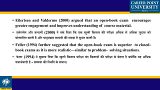 • Eilertsen and Valdermo (2000) argued that an open-book exam encourages
greater engagement and improves understanding of course material.
• एलेरत्सेन और वल्डमो (2000) ने तकण मदया मक एक खुली मकताब की परीक्षा अमिक से अमिक जुडाव को
प्रोत्सामहत करती है और पाठ्यक्रम सामग्री की समझ में सुिार करती है।
• Feller (1994) further suggested that the open-book exam is superior to closed-
book exams as it is more realistic—similar to problem- solving situations.
• फे लर (1994) ने सुझाव मदया मक खुली मकताब परीक्षा बांद मकताबों की परीक्षा से बेहतर है क्योंमक यह अमिक
यथाथणवादी है - समस्या की मस्थमत के समान।
 