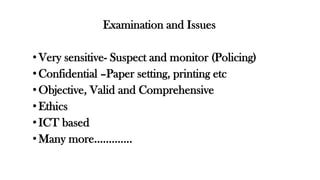 Examination and Issues
• Very sensitive- Suspect and monitor (Policing)
• Confidential –Paper setting, printing etc
•Objective, Valid and Comprehensive
• Ethics
• ICT based
• Many more………….
 