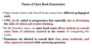 Nature of Open Book Examination
• Open book exams and closed book exams have different pedagogical
ends.
• OBE ideally suited to programmes that especially aim at developing
the skills of critical and creative thinking.
• In the broadest sense, an open book exam allows students to consult
some form of reference material in the course of completing the
exam.
• Examinees are allowed to consult their class notes, textbooks, and
other approved material while answering questions.
 