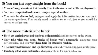 3) You can just copy straight from the book!
• You can't copy chunks of text directly from textbooks or notes. This is plagiarism.
• So you are expected to do more than just reproduce them.
• You must be able to find, interpret and apply the information in your sources to
the exam questions. You usually need to reference as well, just as you would for
any other assignment.
4) The more materials the better!
• Don't get carried away and overload with materials and resources in the exam.
• Only take what you need. Stacks of books won't necessarily guarantee your
performance, and you won't have time for extensive reading.
• Too many materials can end up distracting you and crowding up your work space.
• Carefully select your materials and organise them for quick reference.
 