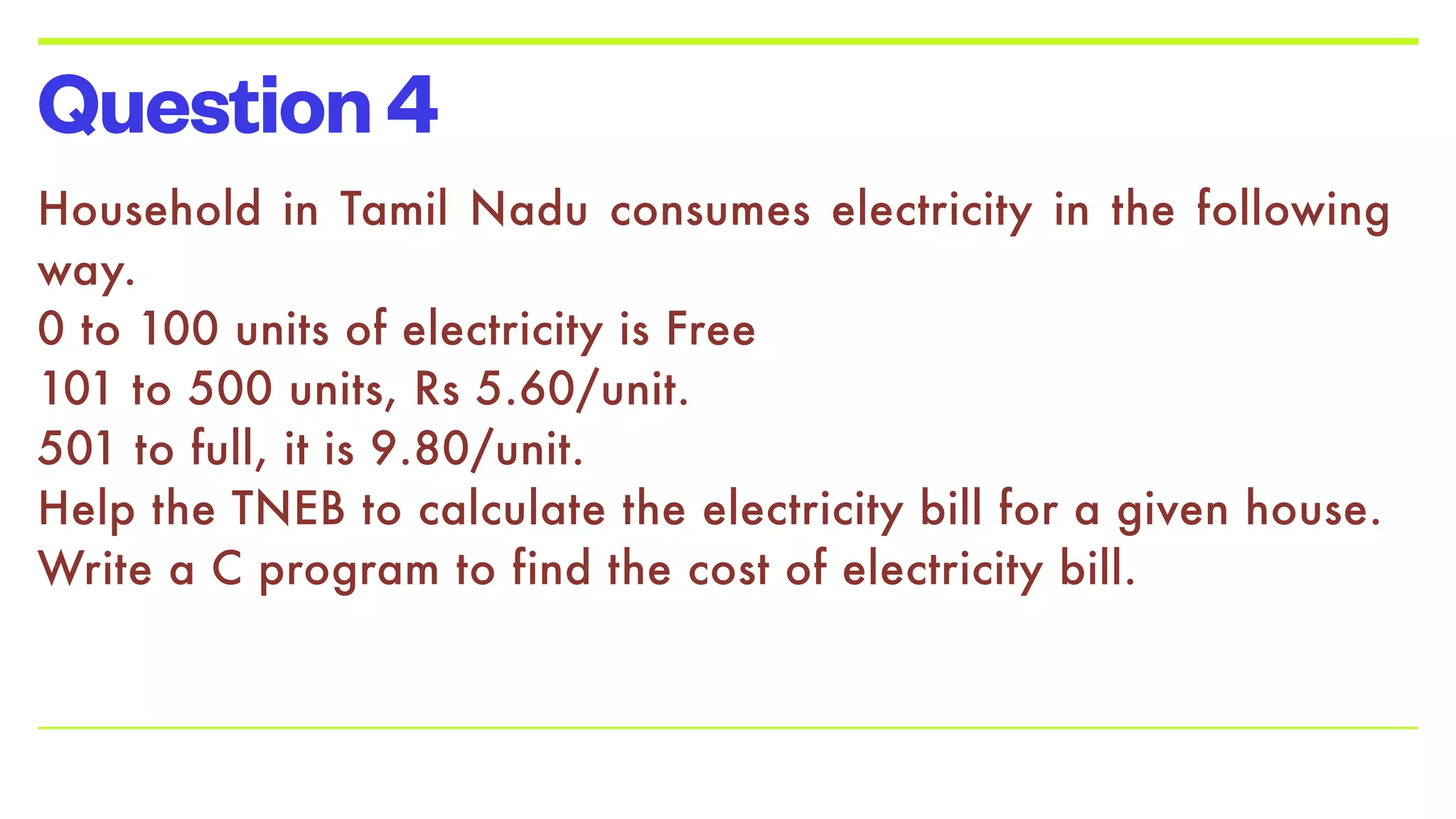 Question4
Household in Tamil Nadu consumes electricity in the following
way.


0 to 100 units of electricity is Free


101 to 500 units, Rs 5.60/unit.


501 to full, it is 9.80/unit.


Help the TNEB to calculate the electricity bill for a given house.


Write a C program to find the cost of electricity bill.


 