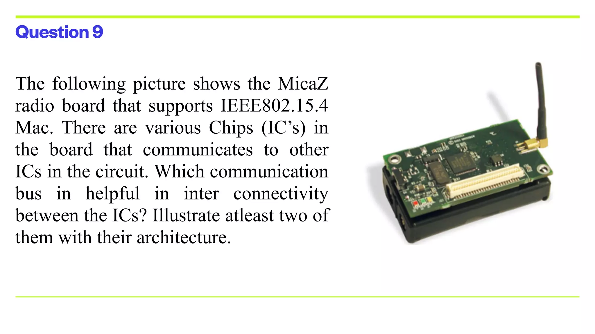 Question9
The following picture shows the MicaZ
radio board that supports IEEE802.15.4
Mac. There are various Chips (IC’s) in
the board that communicates to other
ICs in the circuit. Which communication
bus in helpful in inter connectivity
between the ICs? Illustrate atleast two of
them with their architecture.


 