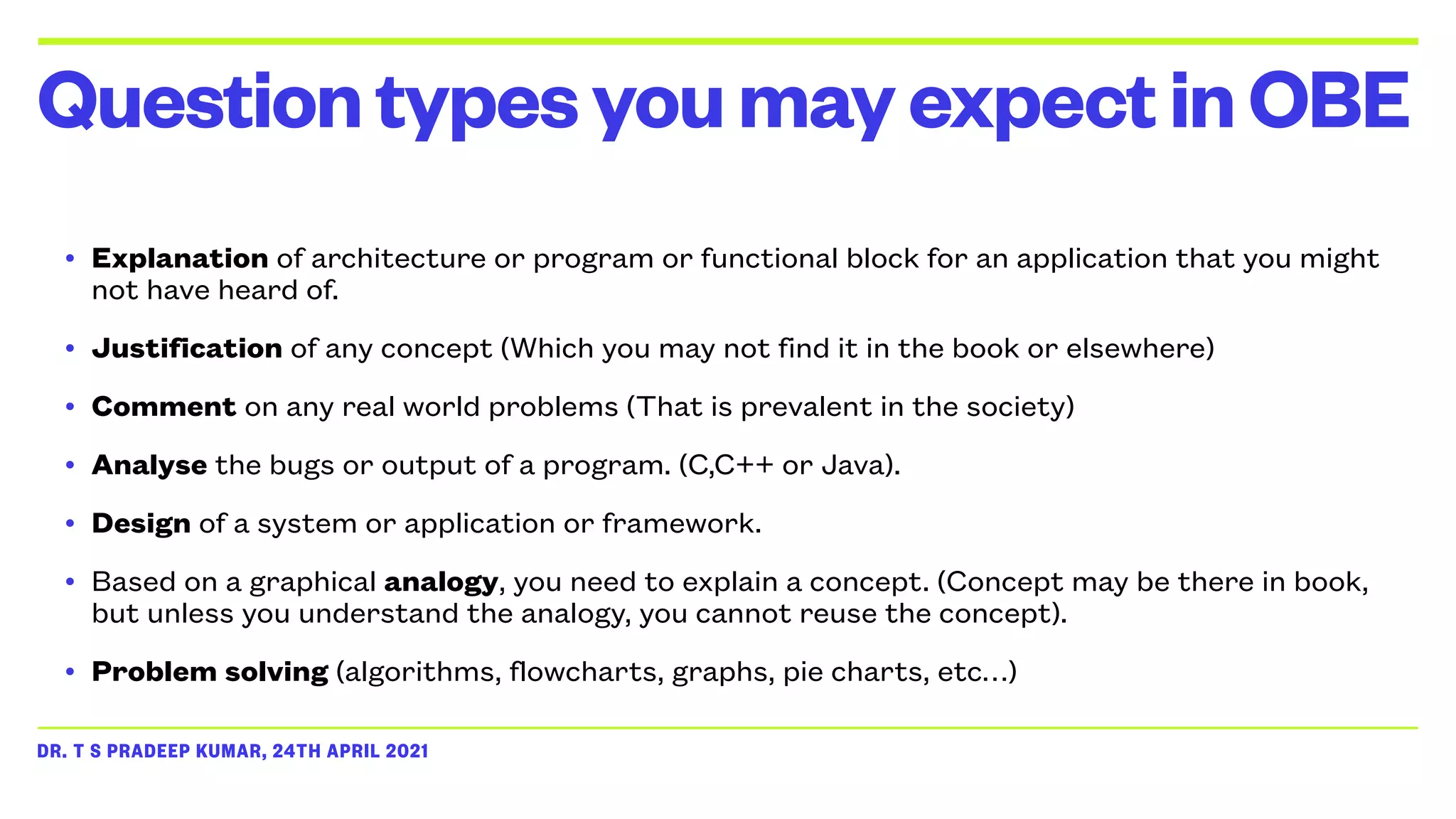 DR. T S PRADEEP KUMAR, 24TH APRIL 2021
• Explanation of architecture or program or functional block for an application that you might
not have heard of.


• Justification of any concept (Which you may not find it in the book or elsewhere)


• Comment on any real world problems (That is prevalent in the society)


• Analyse the bugs or output of a program. (C,C++ or Java).


• Design of a system or application or framework.


• Based on a graphical analogy, you need to explain a concept. (Concept may be there in book,
but unless you understand the analogy, you cannot reuse the concept).


• Problem solving (algorithms, flowcharts, graphs, pie charts, etc…)
QuestiontypesyoumayexpectinOBE
 
