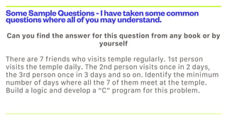 SomeSampleQuestions-Ihavetakensomecommon
questionswhereallofyoumayunderstand.
Can you find the answer for this question from any book or by
yourself

There are 7 friends who visits temple regularly. 1st person
visits the temple daily. The 2nd person visits once in 2 days,
the 3rd person once in 3 days and so on. Identify the minimum
number of days where all the 7 of them meet at the temple.
Build a logic and develop a “C” program for this problem.
 