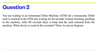 Question2
You are waiting in an Automated Teller Machine (ATM) for a transaction. Debit
card is inserted in the ATM and waiting for 60 seconds without touching anything
in the machine. After 60 seconds there is beep and the card released from the
machine. What device is used in this scenario? Draw its circuit diagram.


 