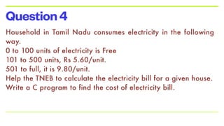 Question4
Household in Tamil Nadu consumes electricity in the following
way.


0 to 100 units of electricity is Free


101 to 500 units, Rs 5.60/unit.


501 to full, it is 9.80/unit.


Help the TNEB to calculate the electricity bill for a given house.


Write a C program to find the cost of electricity bill.


 